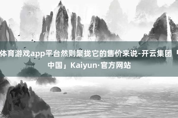 体育游戏app平台然则聚拢它的售价来说-开云集团「中国」Kaiyun·官方网站