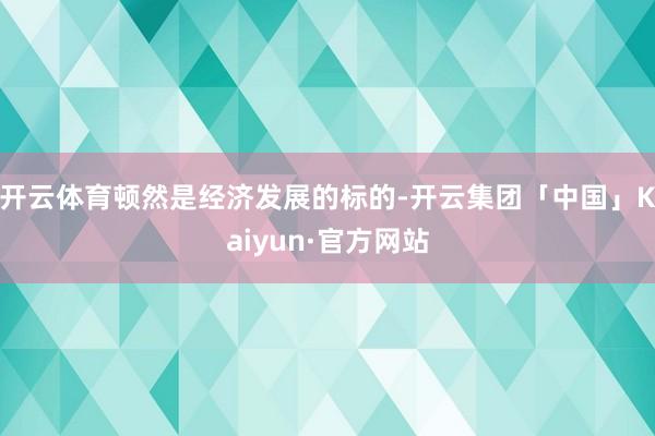 开云体育顿然是经济发展的标的-开云集团「中国」Kaiyun·官方网站