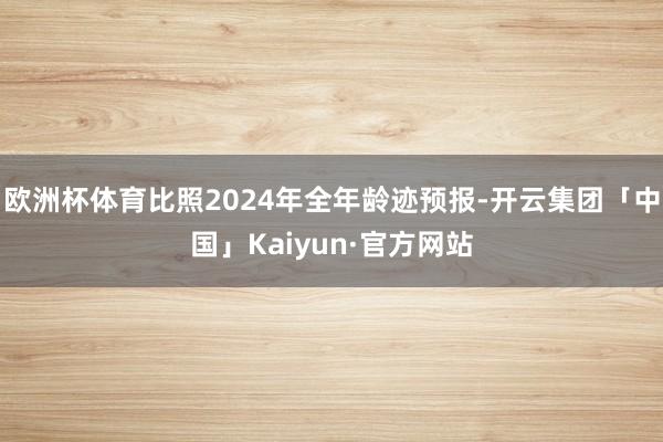 欧洲杯体育比照2024年全年龄迹预报-开云集团「中国」Kaiyun·官方网站