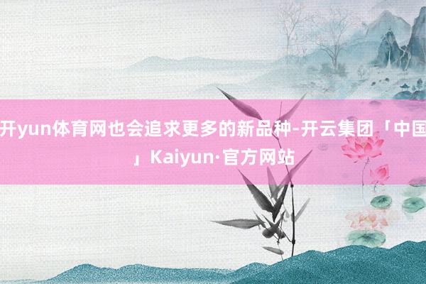 开yun体育网也会追求更多的新品种-开云集团「中国」Kaiyun·官方网站