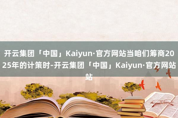 开云集团「中国」Kaiyun·官方网站当咱们筹商2025年的计策时-开云集团「中国」Kaiyun·官方网站