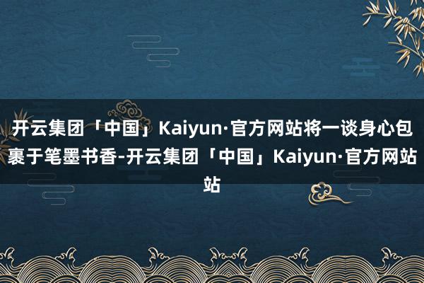 开云集团「中国」Kaiyun·官方网站将一谈身心包裹于笔墨书香-开云集团「中国」Kaiyun·官方网站