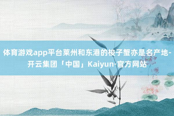 体育游戏app平台莱州和东港的梭子蟹亦是名产地-开云集团「中国」Kaiyun·官方网站