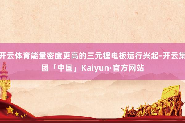 开云体育能量密度更高的三元锂电板运行兴起-开云集团「中国」Kaiyun·官方网站