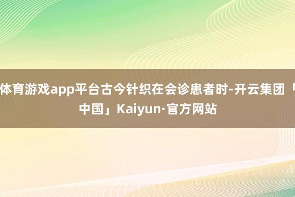 体育游戏app平台古今针织在会诊患者时-开云集团「中国」Kaiyun·官方网站