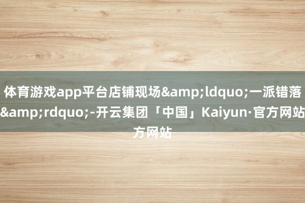 体育游戏app平台店铺现场&ldquo;一派错落&rdquo;-开云集团「中国」Kaiyun·官方网站