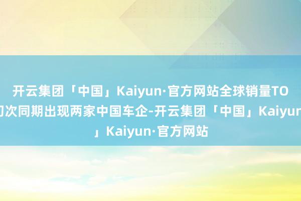 开云集团「中国」Kaiyun·官方网站全球销量TOP10榜单初次同期出现两家中国车企-开云集团「中国」Kaiyun·官方网站