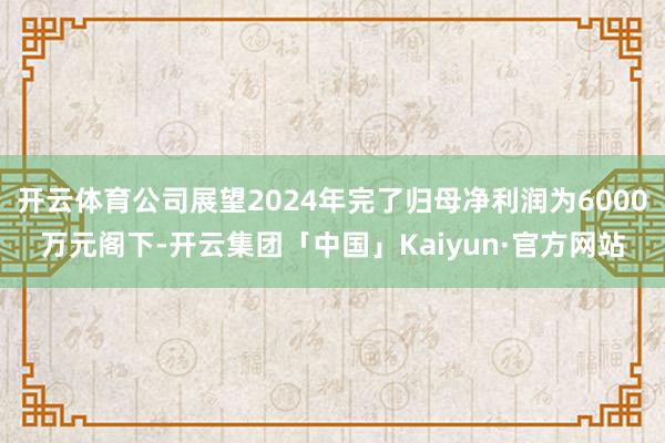 开云体育公司展望2024年完了归母净利润为6000万元阁下-开云集团「中国」Kaiyun·官方网站