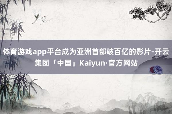 体育游戏app平台成为亚洲首部破百亿的影片-开云集团「中国」Kaiyun·官方网站