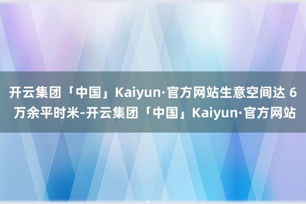 开云集团「中国」Kaiyun·官方网站生意空间达 6 万余平时米-开云集团「中国」Kaiyun·官方网站