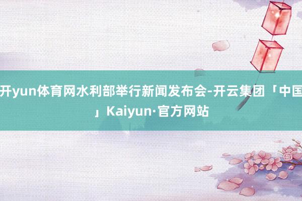 开yun体育网水利部举行新闻发布会-开云集团「中国」Kaiyun·官方网站