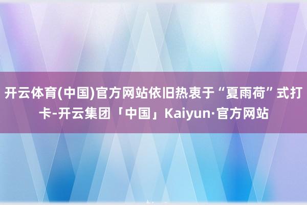 开云体育(中国)官方网站依旧热衷于“夏雨荷”式打卡-开云集团「中国」Kaiyun·官方网站