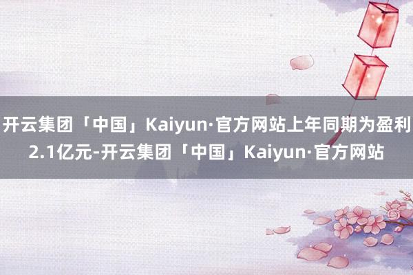 开云集团「中国」Kaiyun·官方网站上年同期为盈利2.1亿元-开云集团「中国」Kaiyun·官方网站