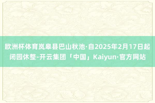 欧洲杯体育岚皋县巴山秋池·自2025年2月17日起闭园休整-开云集团「中国」Kaiyun·官方网站