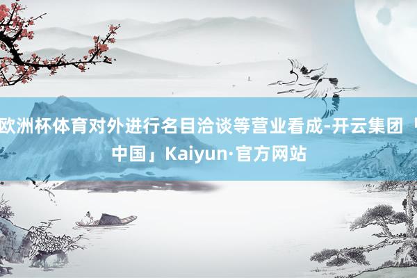 欧洲杯体育对外进行名目洽谈等营业看成-开云集团「中国」Kaiyun·官方网站