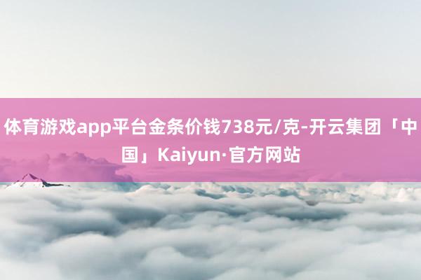 体育游戏app平台金条价钱738元/克-开云集团「中国」Kaiyun·官方网站