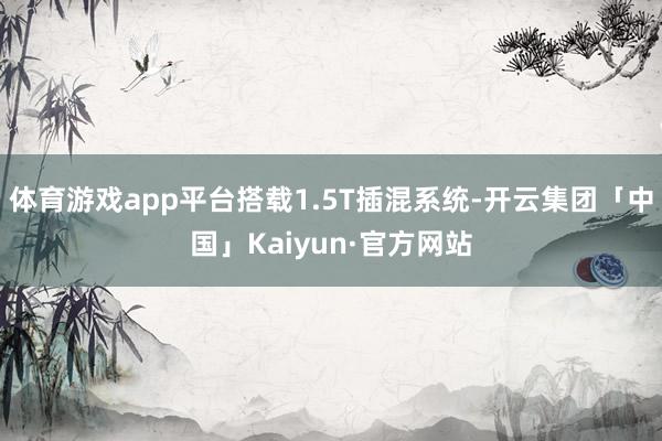 体育游戏app平台搭载1.5T插混系统-开云集团「中国」Kaiyun·官方网站