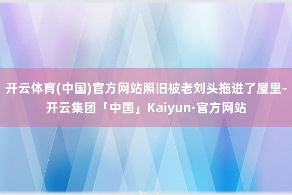 开云体育(中国)官方网站照旧被老刘头拖进了屋里-开云集团「中国」Kaiyun·官方网站