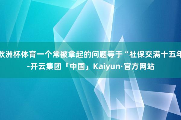 欧洲杯体育一个常被拿起的问题等于“社保交满十五年-开云集团「中国」Kaiyun·官方网站