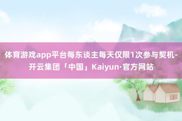 体育游戏app平台每东谈主每天仅限1次参与契机-开云集团「中国」Kaiyun·官方网站