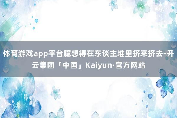 体育游戏app平台臆想得在东谈主堆里挤来挤去-开云集团「中国」Kaiyun·官方网站