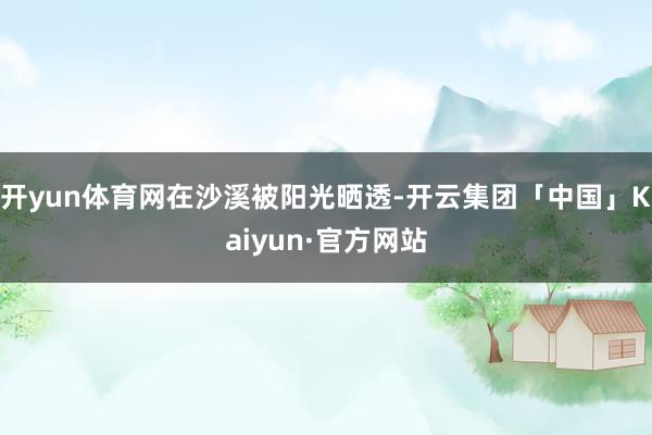 开yun体育网在沙溪被阳光晒透-开云集团「中国」Kaiyun·官方网站